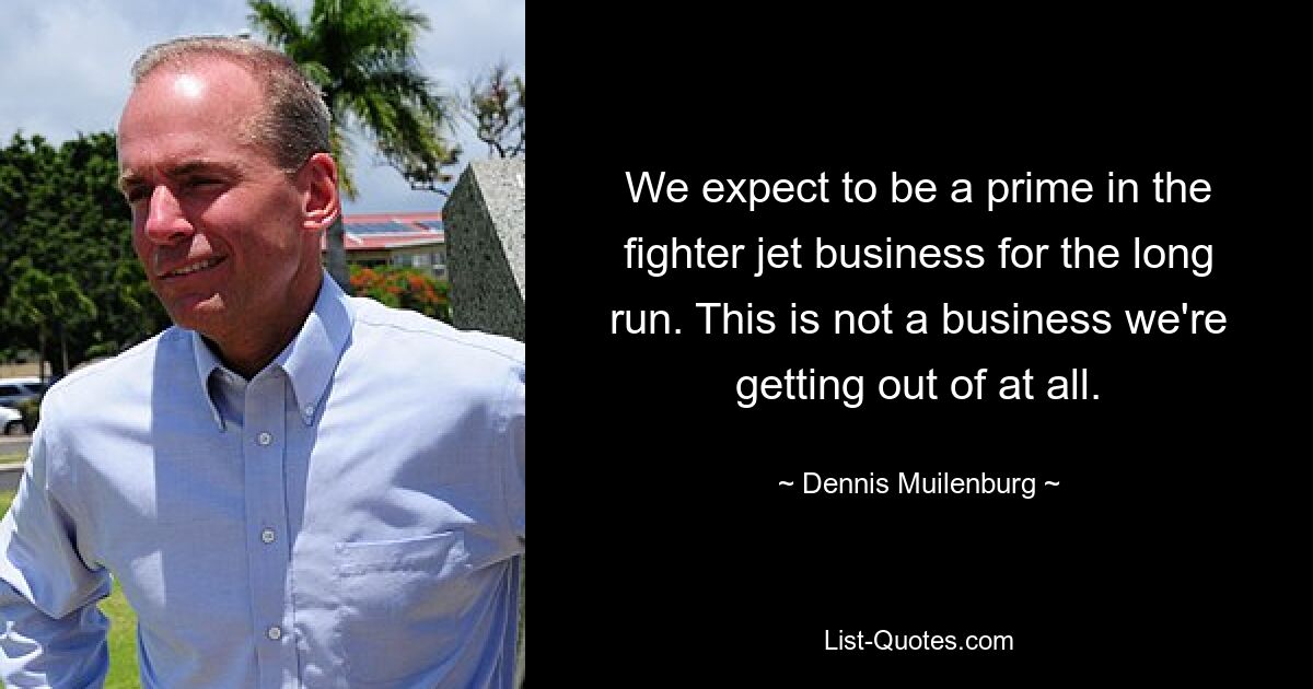 We expect to be a prime in the fighter jet business for the long run. This is not a business we're getting out of at all. — © Dennis Muilenburg