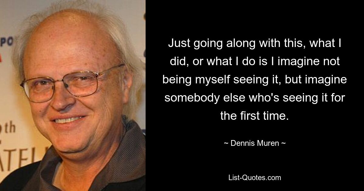 Just going along with this, what I did, or what I do is I imagine not being myself seeing it, but imagine somebody else who's seeing it for the first time. — © Dennis Muren