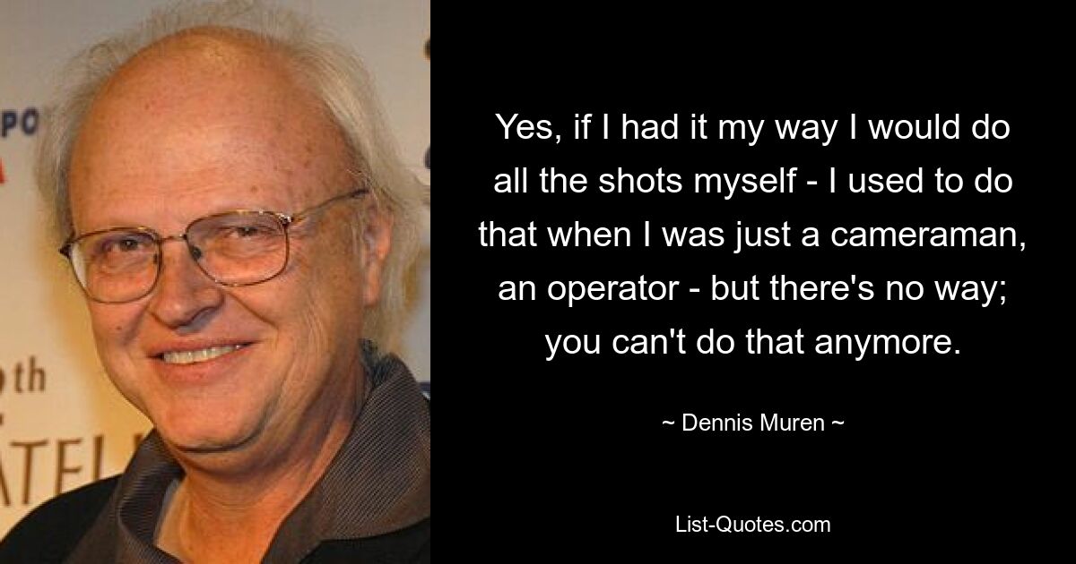 Yes, if I had it my way I would do all the shots myself - I used to do that when I was just a cameraman, an operator - but there's no way; you can't do that anymore. — © Dennis Muren