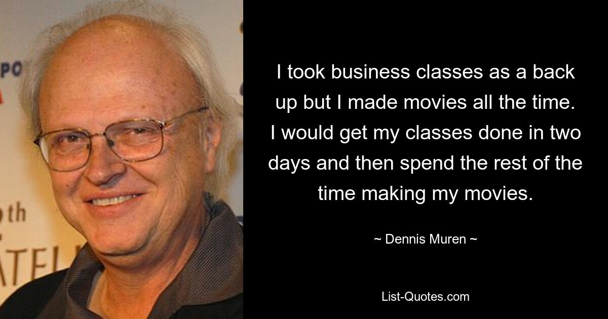 I took business classes as a back up but I made movies all the time. I would get my classes done in two days and then spend the rest of the time making my movies. — © Dennis Muren