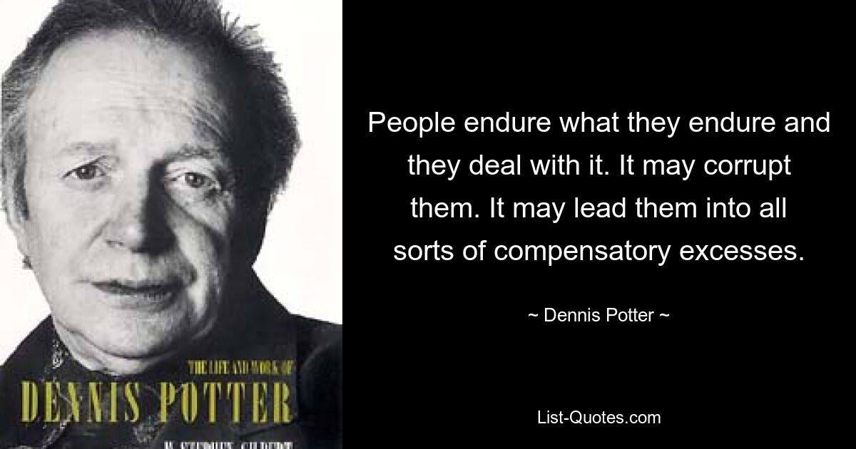 People endure what they endure and they deal with it. It may corrupt them. It may lead them into all sorts of compensatory excesses. — © Dennis Potter