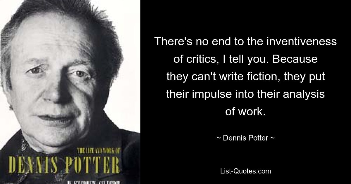 There's no end to the inventiveness of critics, I tell you. Because they can't write fiction, they put their impulse into their analysis of work. — © Dennis Potter