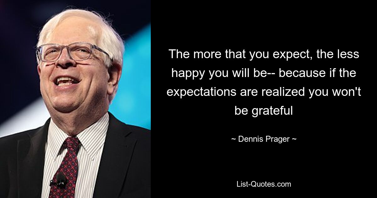 The more that you expect, the less happy you will be-- because if the expectations are realized you won't be grateful — © Dennis Prager