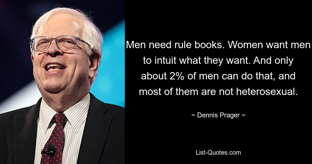 Men need rule books. Women want men to intuit what they want. And only about 2% of men can do that, and most of them are not heterosexual. — © Dennis Prager