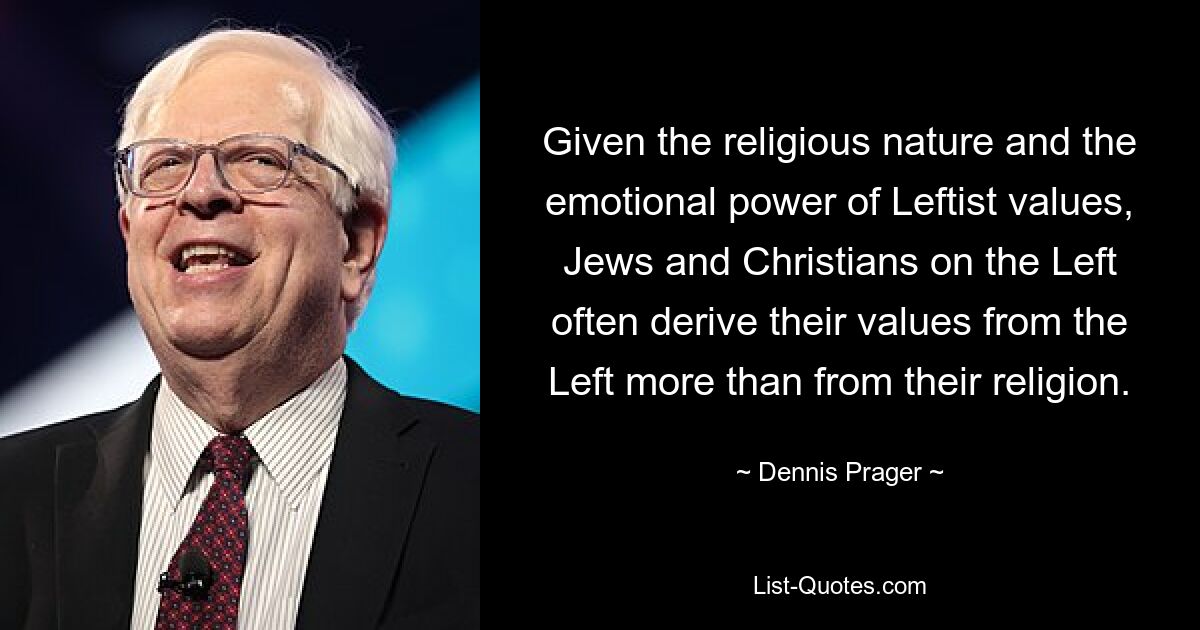 Given the religious nature and the emotional power of Leftist values, Jews and Christians on the Left often derive their values from the Left more than from their religion. — © Dennis Prager