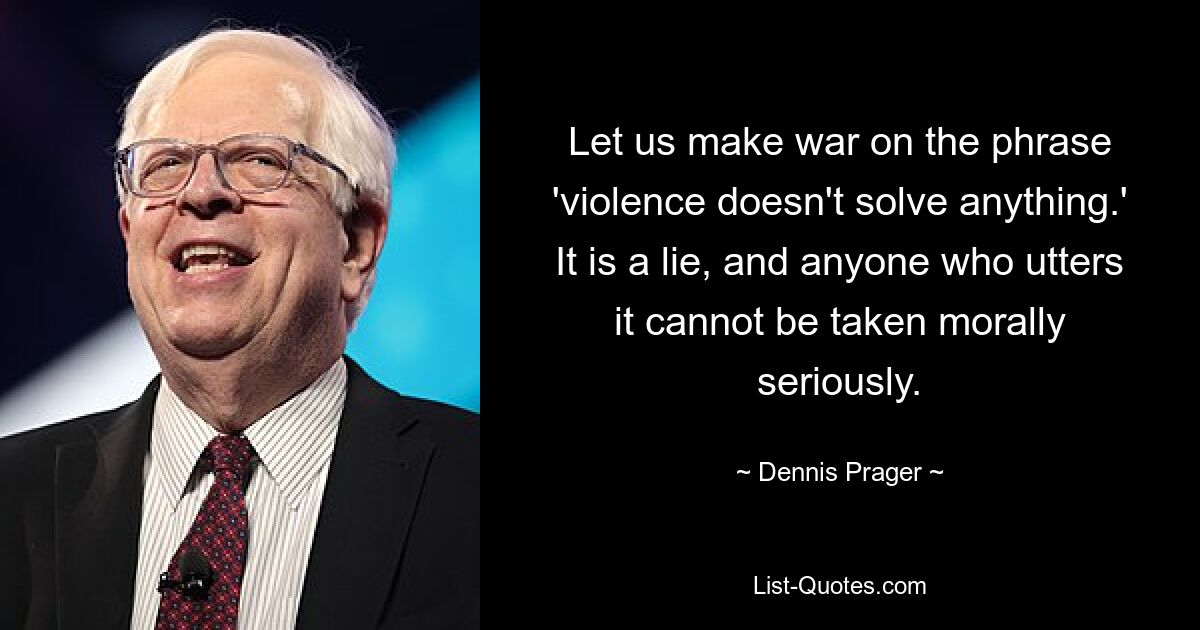 Let us make war on the phrase 'violence doesn't solve anything.' It is a lie, and anyone who utters it cannot be taken morally seriously. — © Dennis Prager