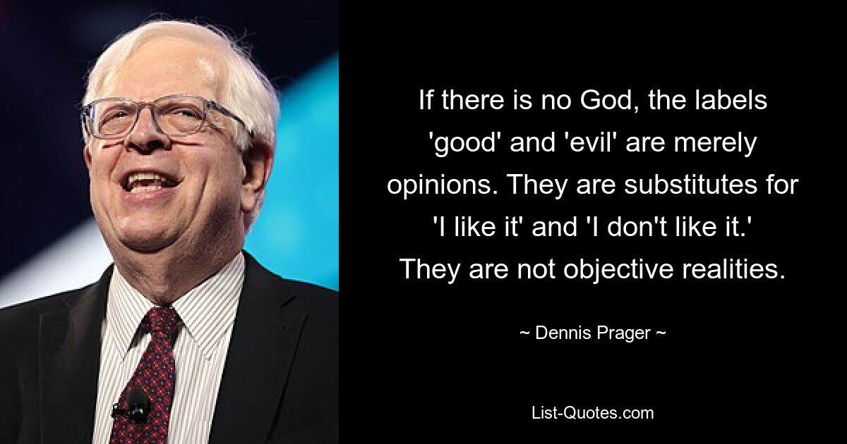 If there is no God, the labels 'good' and 'evil' are merely opinions. They are substitutes for 'I like it' and 'I don't like it.' They are not objective realities. — © Dennis Prager