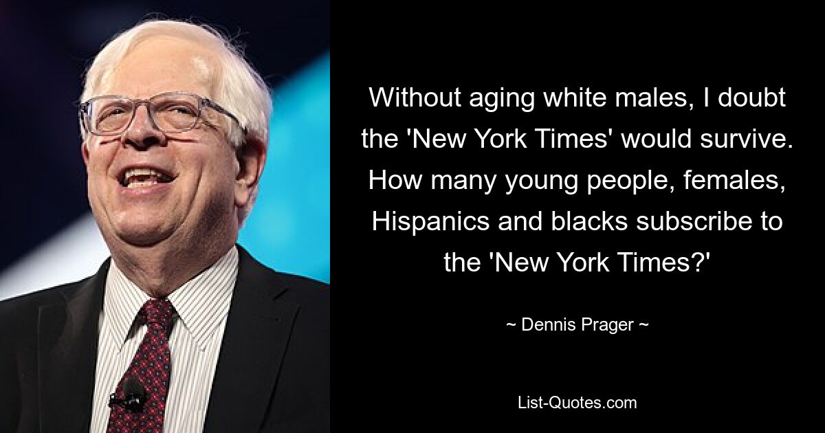 Without aging white males, I doubt the 'New York Times' would survive. How many young people, females, Hispanics and blacks subscribe to the 'New York Times?' — © Dennis Prager