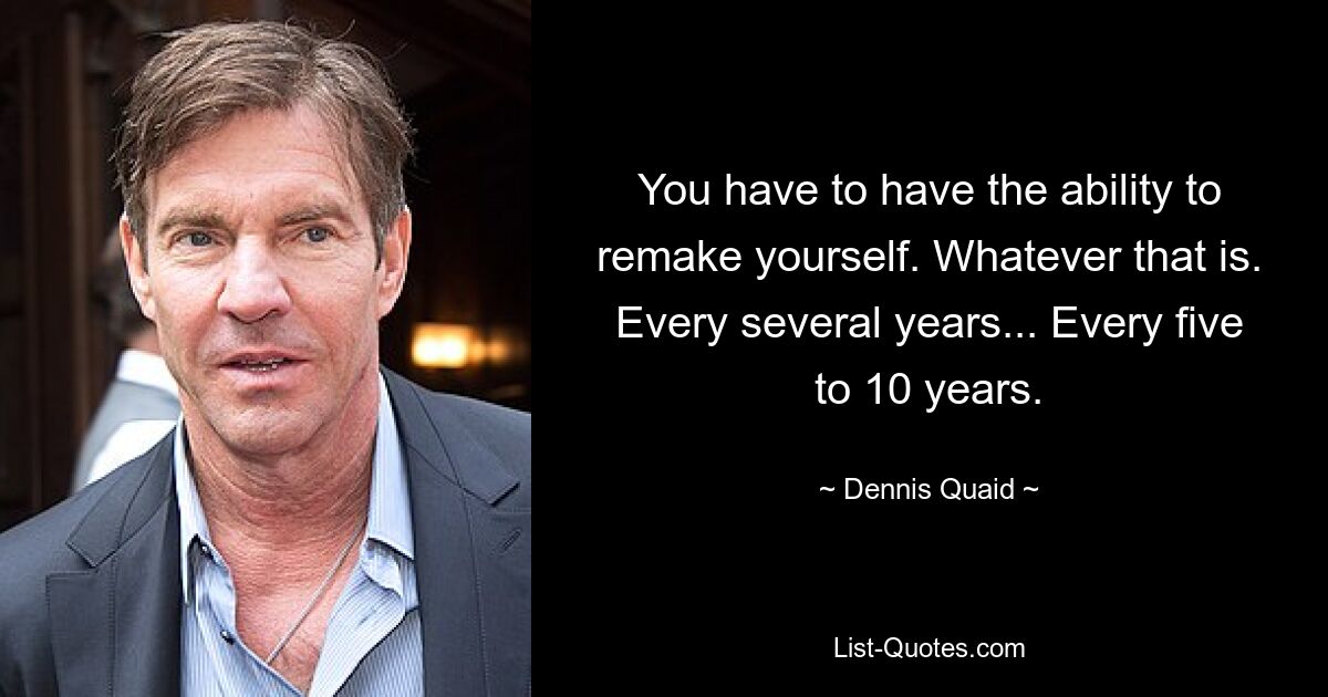 You have to have the ability to remake yourself. Whatever that is. Every several years... Every five to 10 years. — © Dennis Quaid