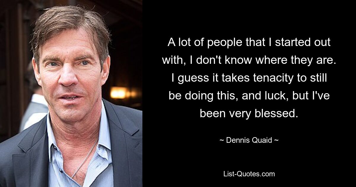 A lot of people that I started out with, I don't know where they are. I guess it takes tenacity to still be doing this, and luck, but I've been very blessed. — © Dennis Quaid