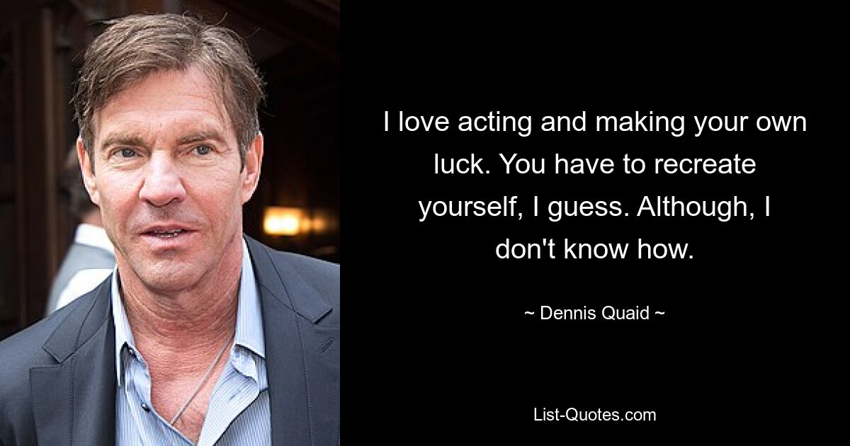 I love acting and making your own luck. You have to recreate yourself, I guess. Although, I don't know how. — © Dennis Quaid