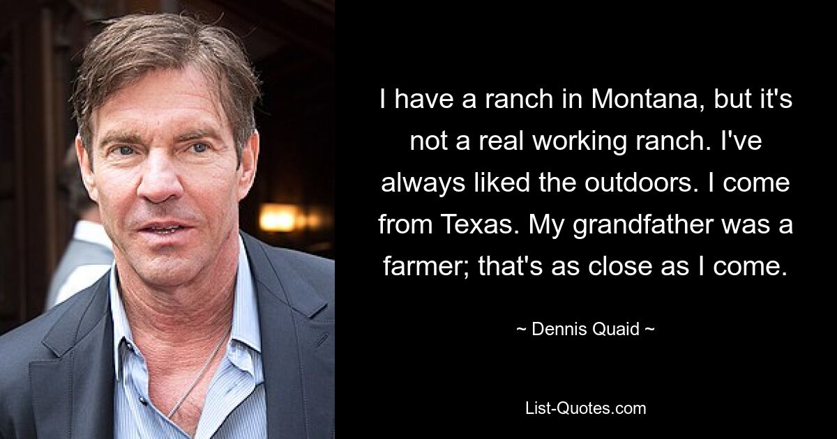 I have a ranch in Montana, but it's not a real working ranch. I've always liked the outdoors. I come from Texas. My grandfather was a farmer; that's as close as I come. — © Dennis Quaid