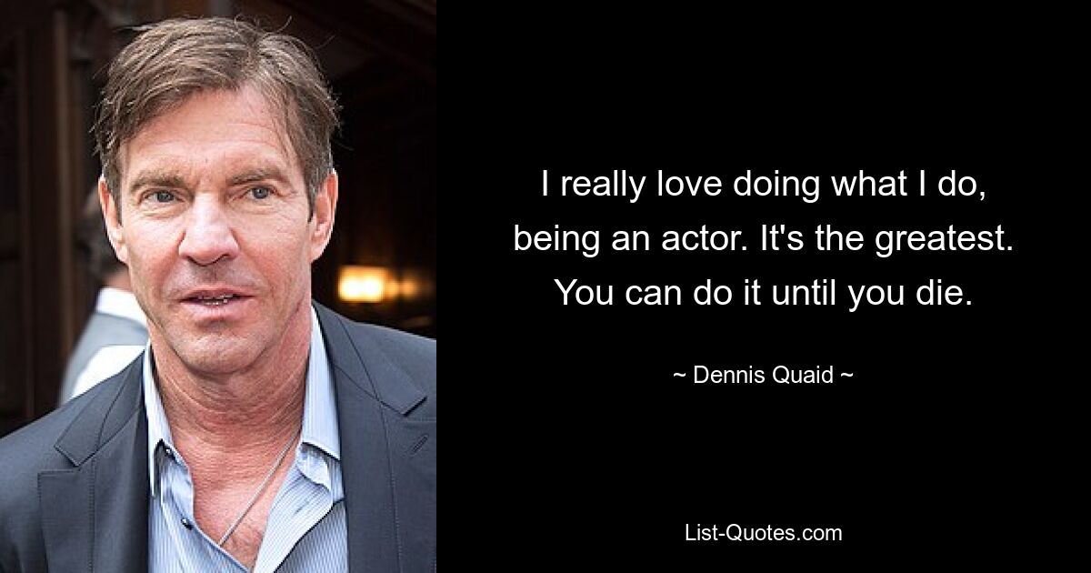 I really love doing what I do, being an actor. It's the greatest. You can do it until you die. — © Dennis Quaid