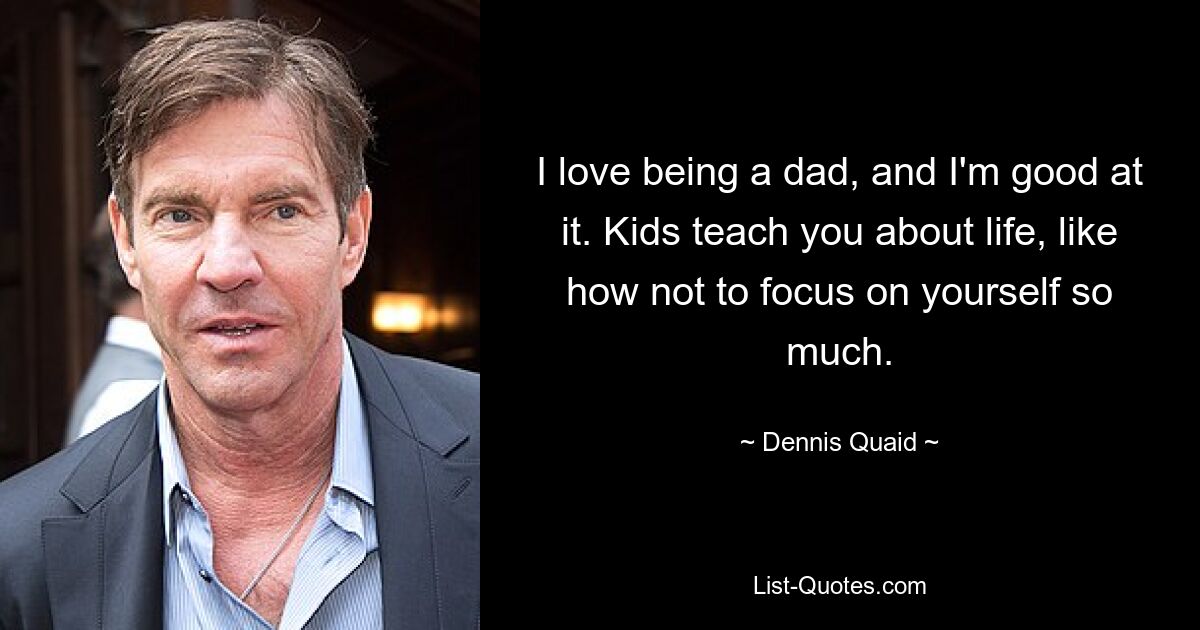 I love being a dad, and I'm good at it. Kids teach you about life, like how not to focus on yourself so much. — © Dennis Quaid