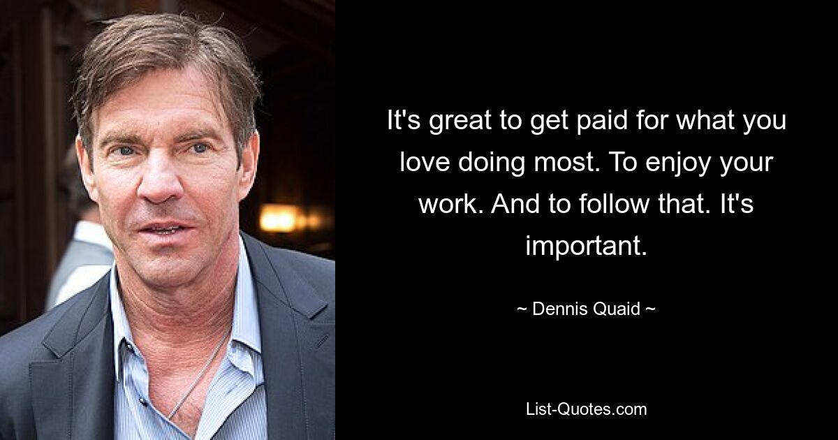 It's great to get paid for what you love doing most. To enjoy your work. And to follow that. It's important. — © Dennis Quaid