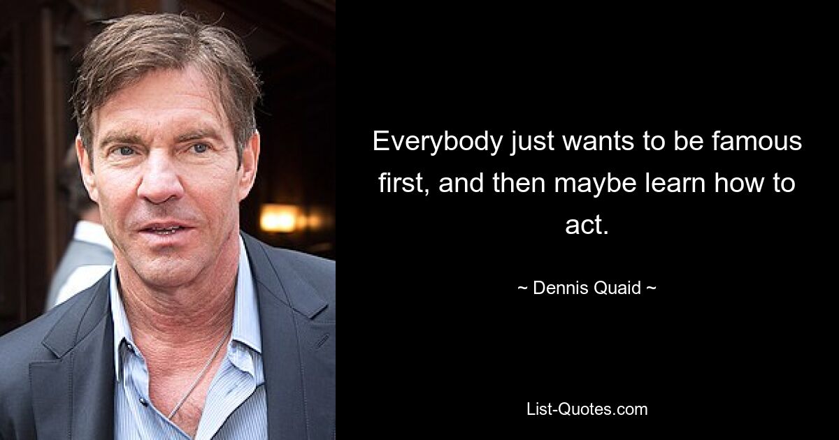 Everybody just wants to be famous first, and then maybe learn how to act. — © Dennis Quaid