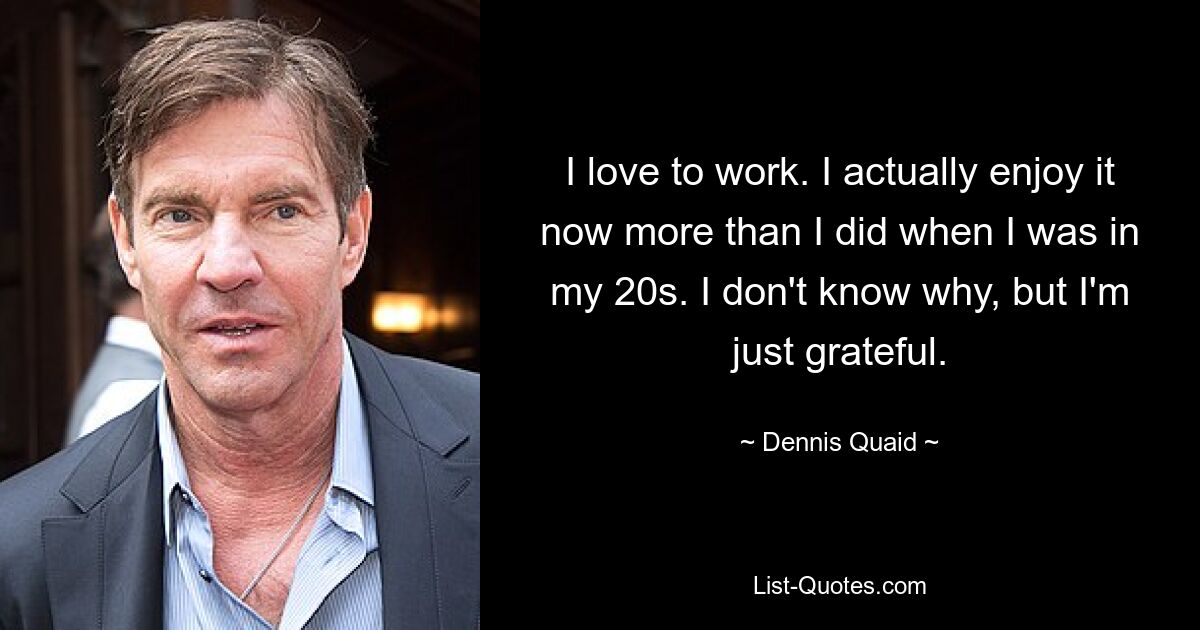 I love to work. I actually enjoy it now more than I did when I was in my 20s. I don't know why, but I'm just grateful. — © Dennis Quaid