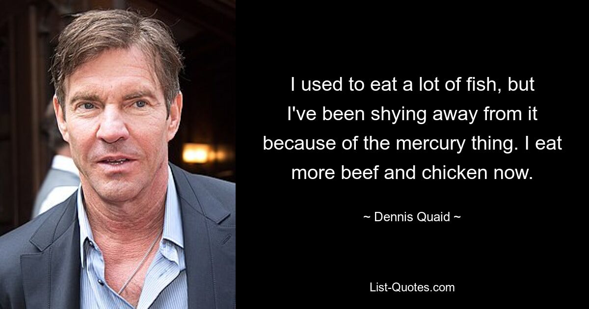 I used to eat a lot of fish, but I've been shying away from it because of the mercury thing. I eat more beef and chicken now. — © Dennis Quaid