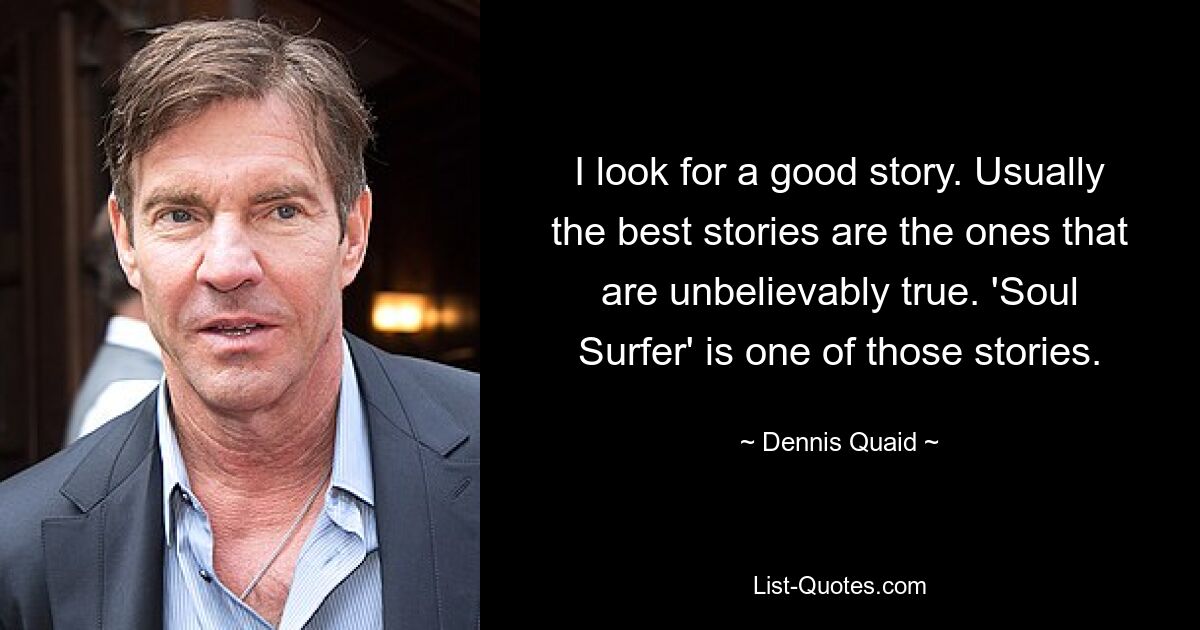 I look for a good story. Usually the best stories are the ones that are unbelievably true. 'Soul Surfer' is one of those stories. — © Dennis Quaid