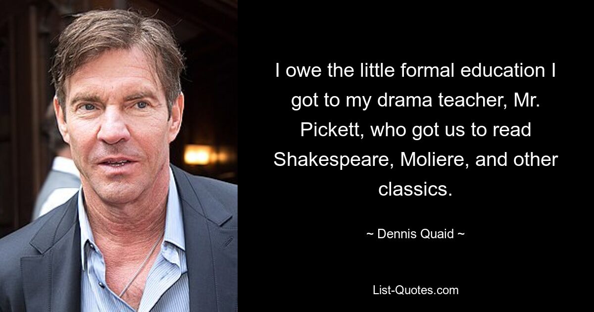 I owe the little formal education I got to my drama teacher, Mr. Pickett, who got us to read Shakespeare, Moliere, and other classics. — © Dennis Quaid