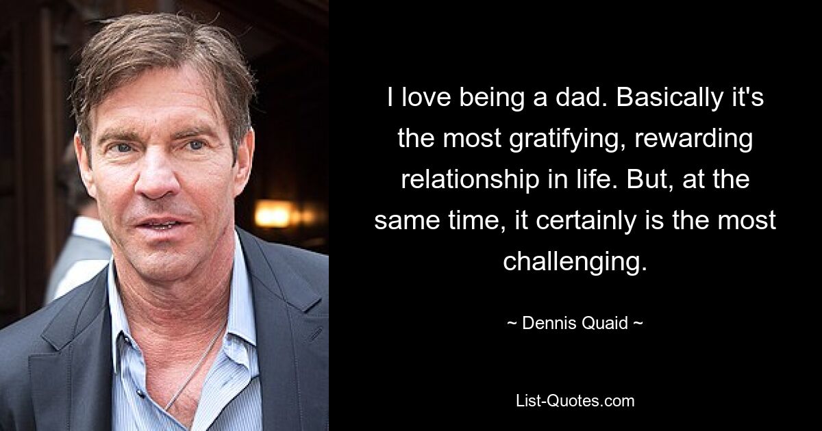 I love being a dad. Basically it's the most gratifying, rewarding relationship in life. But, at the same time, it certainly is the most challenging. — © Dennis Quaid