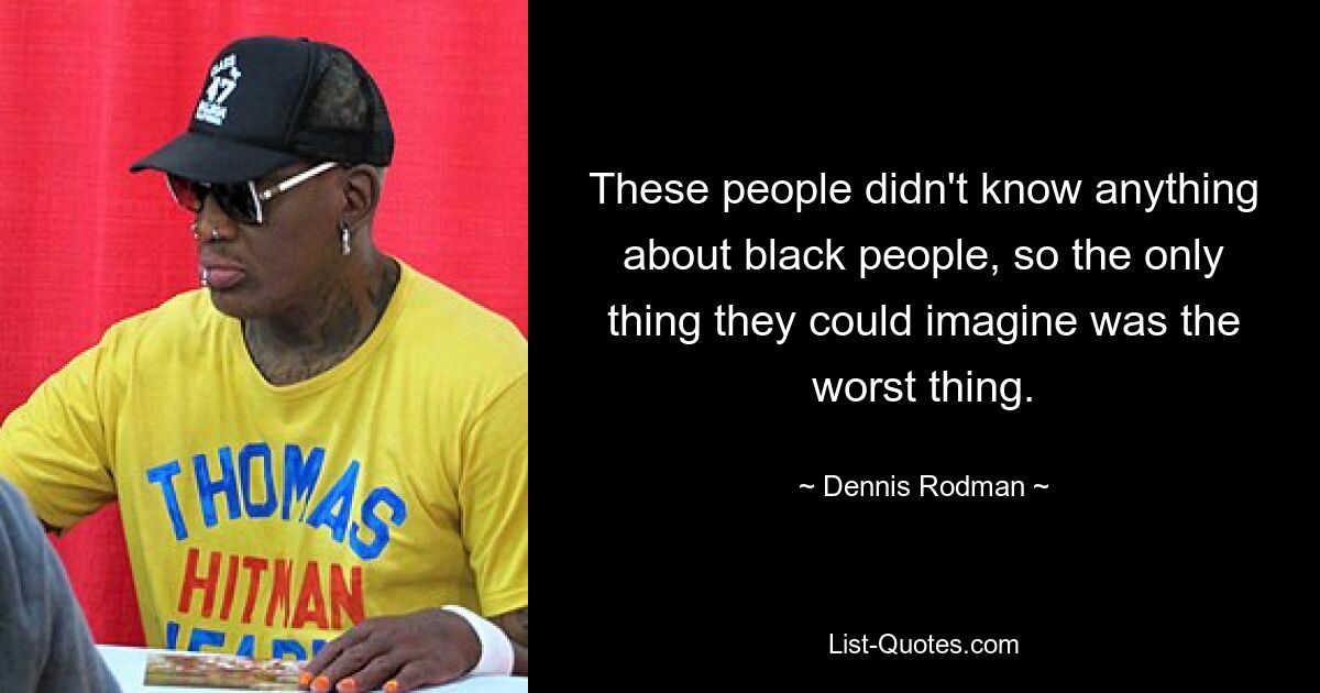 These people didn't know anything about black people, so the only thing they could imagine was the worst thing. — © Dennis Rodman