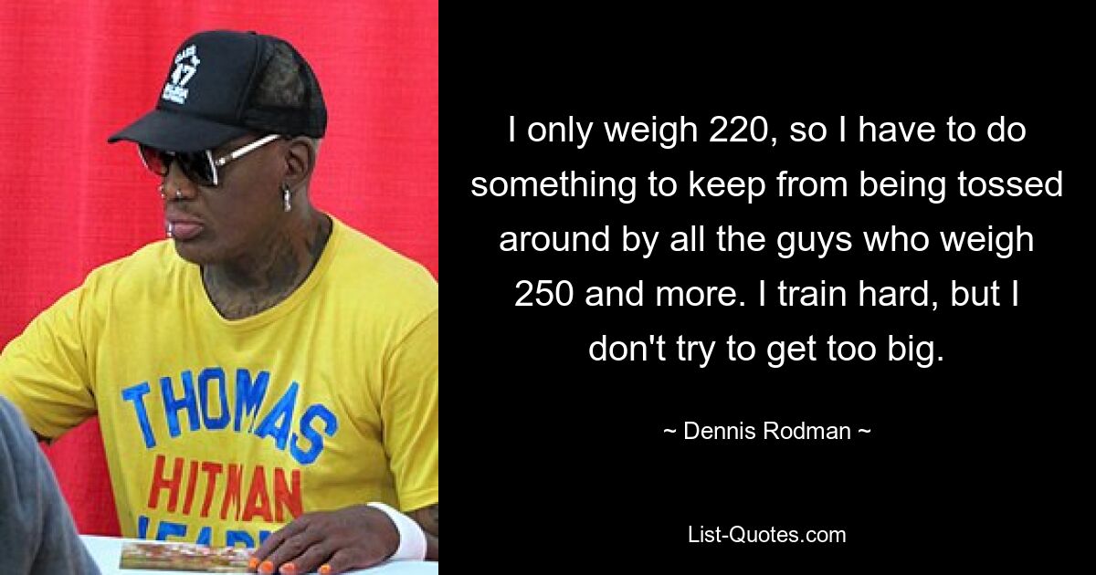 I only weigh 220, so I have to do something to keep from being tossed around by all the guys who weigh 250 and more. I train hard, but I don't try to get too big. — © Dennis Rodman