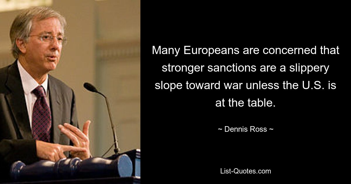 Many Europeans are concerned that stronger sanctions are a slippery slope toward war unless the U.S. is at the table. — © Dennis Ross