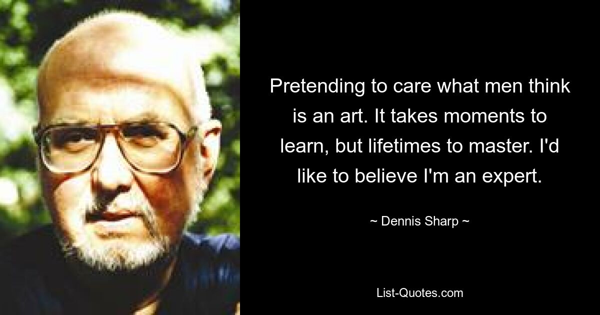 Pretending to care what men think is an art. It takes moments to learn, but lifetimes to master. I'd like to believe I'm an expert. — © Dennis Sharp