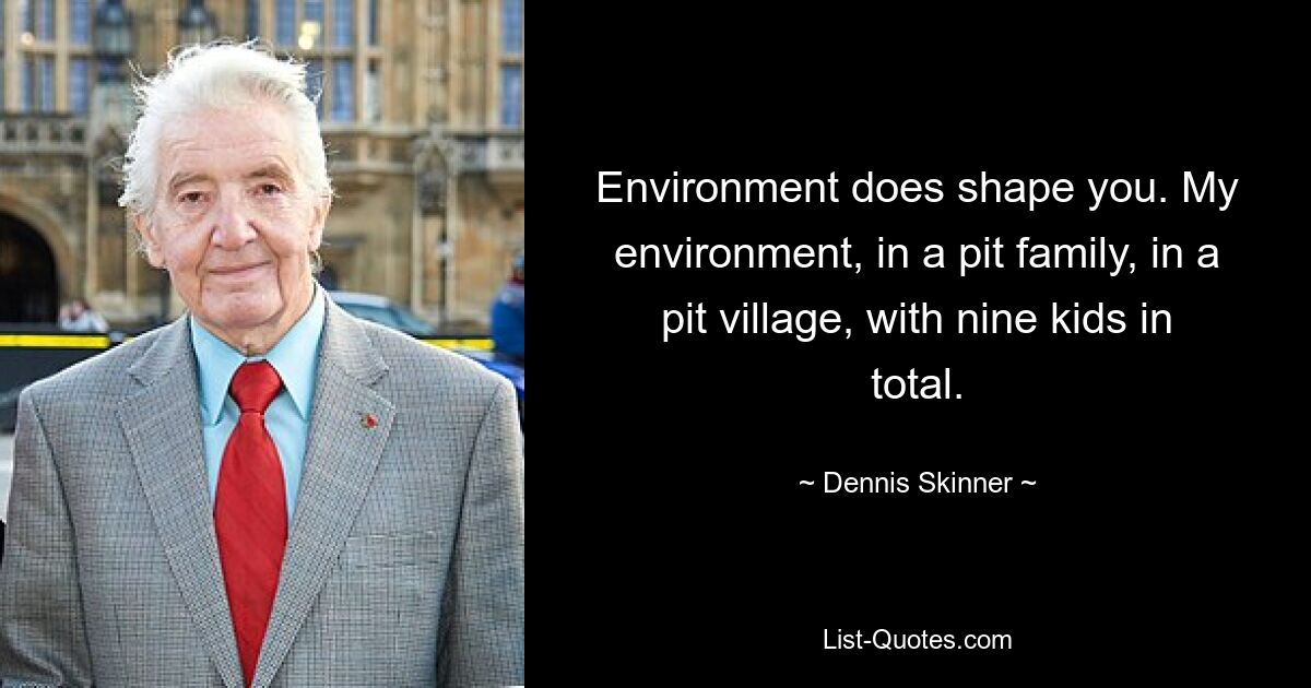 Environment does shape you. My environment, in a pit family, in a pit village, with nine kids in total. — © Dennis Skinner