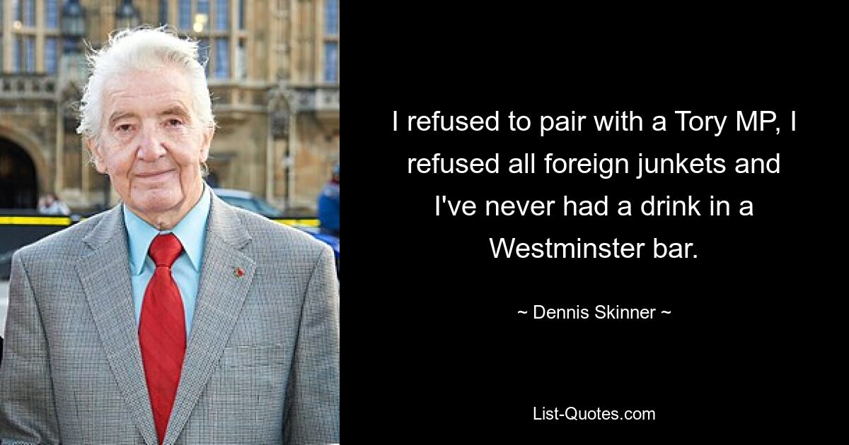 Ich habe mich geweigert, mit einem Tory-Abgeordneten zusammenzuarbeiten, ich habe alle Auslandsreisen abgelehnt und ich habe noch nie etwas in einer Westminster-Bar getrunken. — © Dennis Skinner 