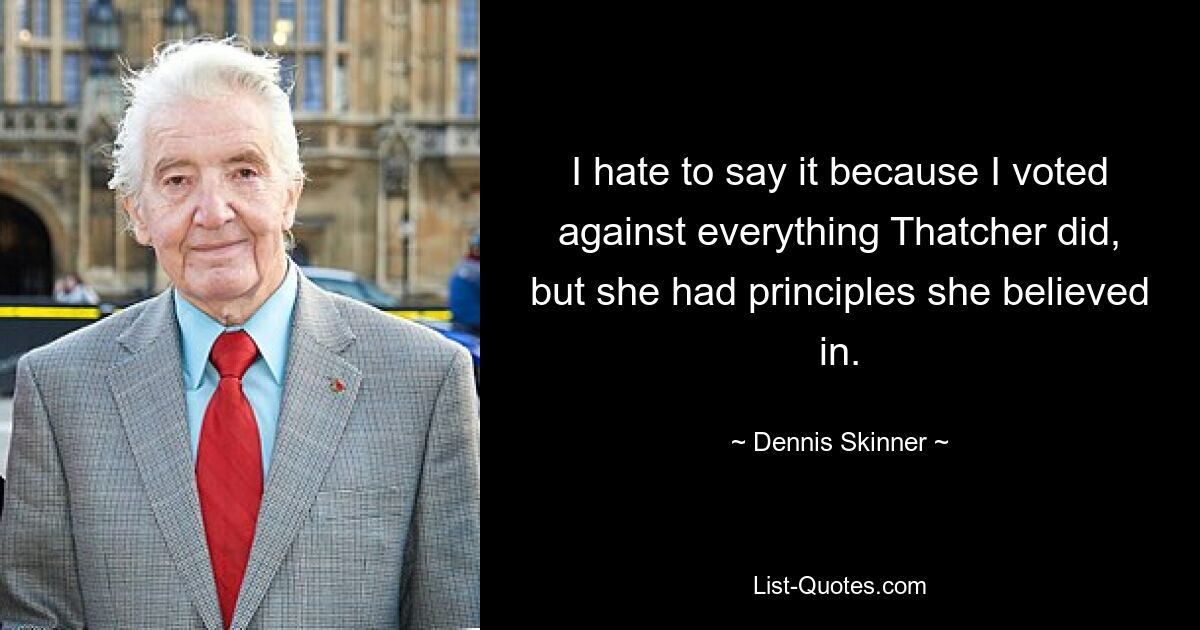 I hate to say it because I voted against everything Thatcher did, but she had principles she believed in. — © Dennis Skinner