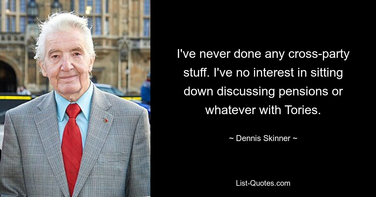 I've never done any cross-party stuff. I've no interest in sitting down discussing pensions or whatever with Tories. — © Dennis Skinner