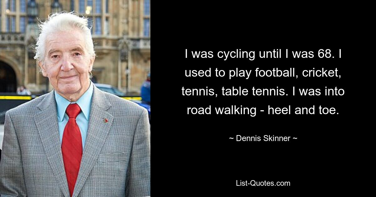 I was cycling until I was 68. I used to play football, cricket, tennis, table tennis. I was into road walking - heel and toe. — © Dennis Skinner