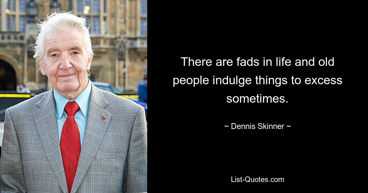 There are fads in life and old people indulge things to excess sometimes. — © Dennis Skinner