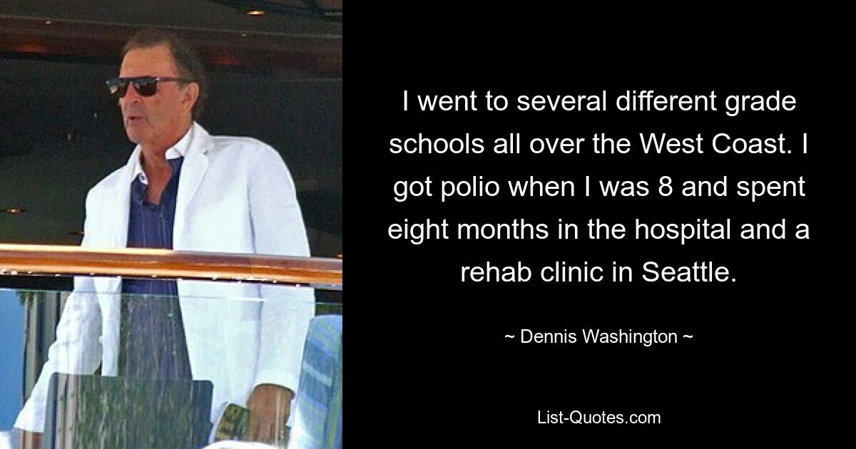 I went to several different grade schools all over the West Coast. I got polio when I was 8 and spent eight months in the hospital and a rehab clinic in Seattle. — © Dennis Washington