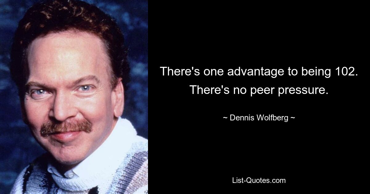 There's one advantage to being 102. There's no peer pressure. — © Dennis Wolfberg