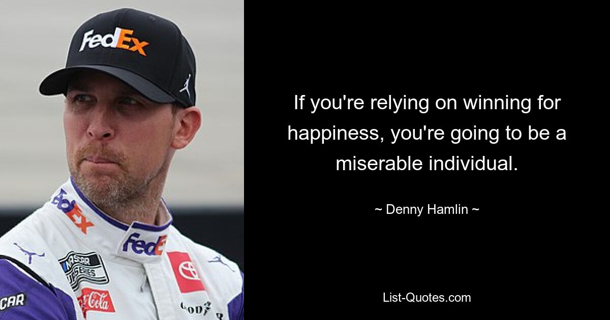 If you're relying on winning for happiness, you're going to be a miserable individual. — © Denny Hamlin