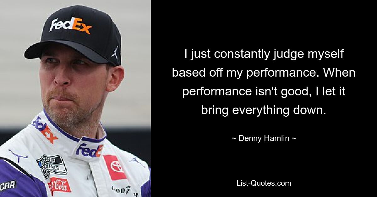 I just constantly judge myself based off my performance. When performance isn't good, I let it bring everything down. — © Denny Hamlin