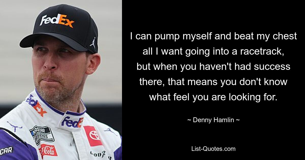 I can pump myself and beat my chest all I want going into a racetrack, but when you haven't had success there, that means you don't know what feel you are looking for. — © Denny Hamlin