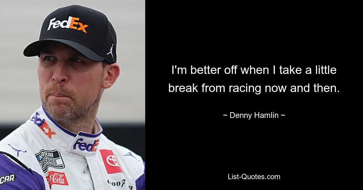 I'm better off when I take a little break from racing now and then. — © Denny Hamlin