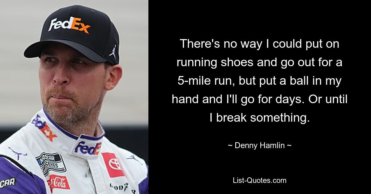 There's no way I could put on running shoes and go out for a 5-mile run, but put a ball in my hand and I'll go for days. Or until I break something. — © Denny Hamlin