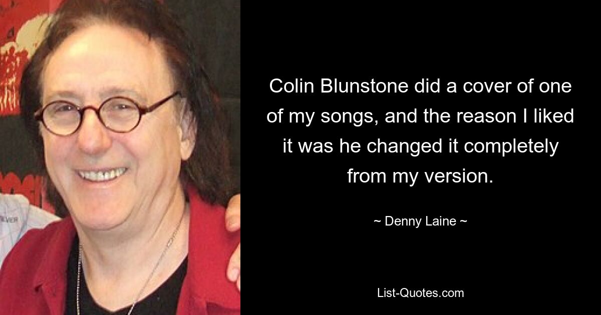 Colin Blunstone did a cover of one of my songs, and the reason I liked it was he changed it completely from my version. — © Denny Laine