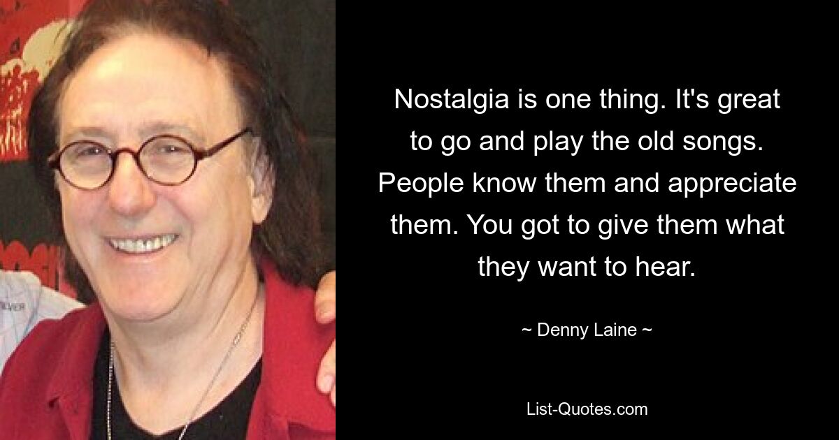 Nostalgia is one thing. It's great to go and play the old songs. People know them and appreciate them. You got to give them what they want to hear. — © Denny Laine