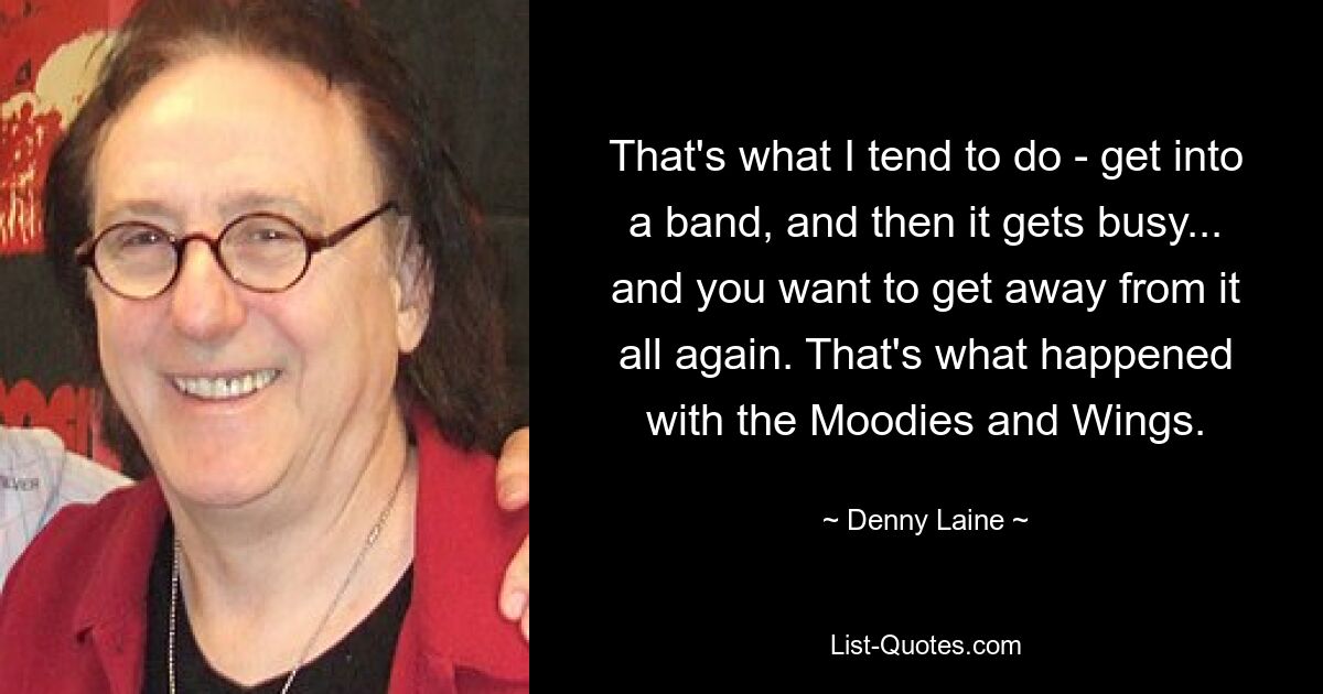 That's what I tend to do - get into a band, and then it gets busy... and you want to get away from it all again. That's what happened with the Moodies and Wings. — © Denny Laine