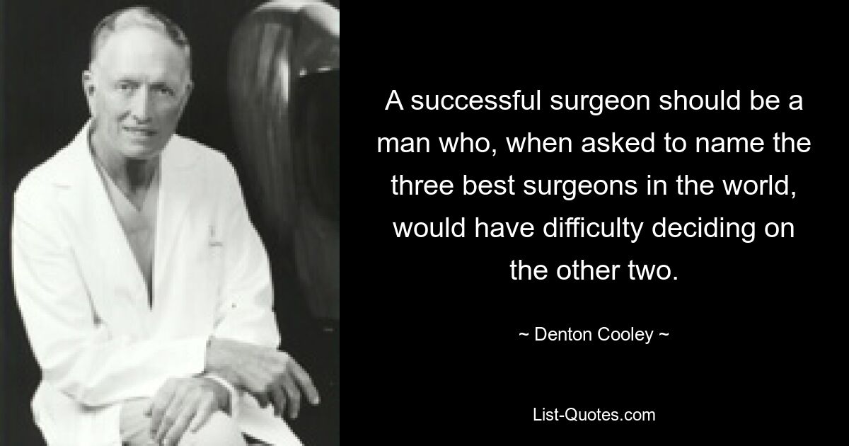 A successful surgeon should be a man who, when asked to name the three best surgeons in the world, would have difficulty deciding on the other two. — © Denton Cooley