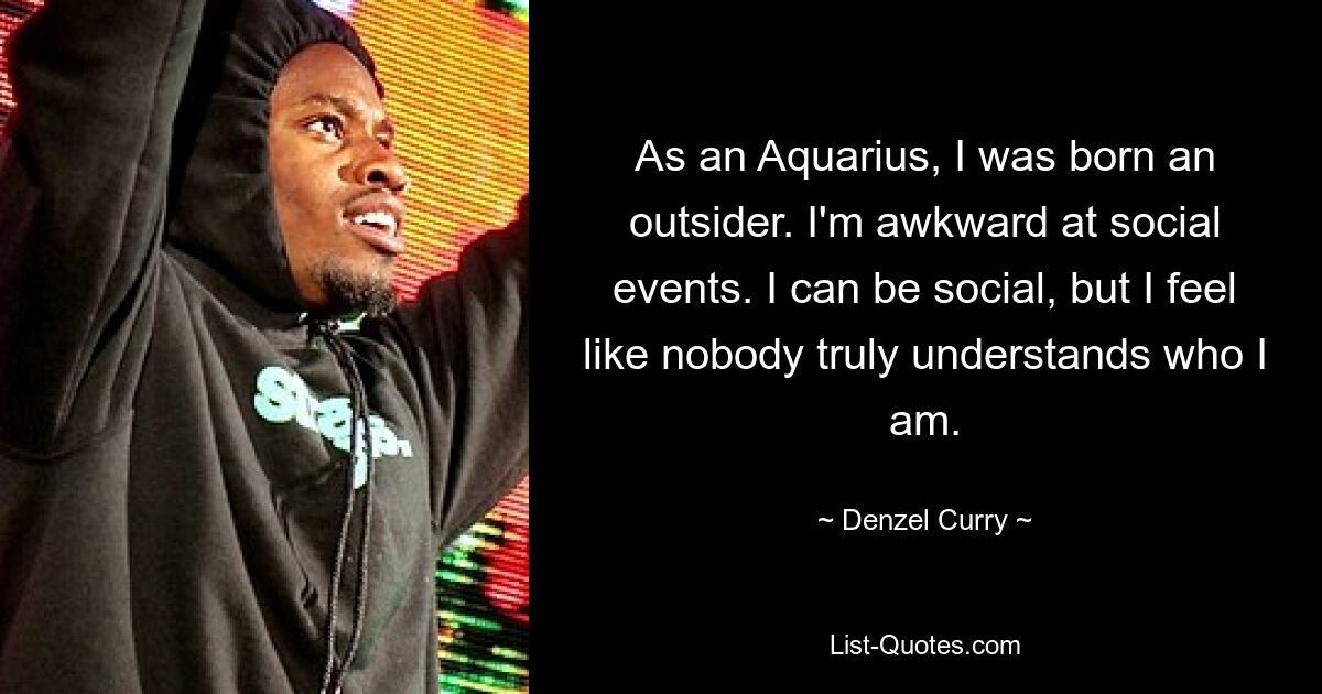 As an Aquarius, I was born an outsider. I'm awkward at social events. I can be social, but I feel like nobody truly understands who I am. — © Denzel Curry