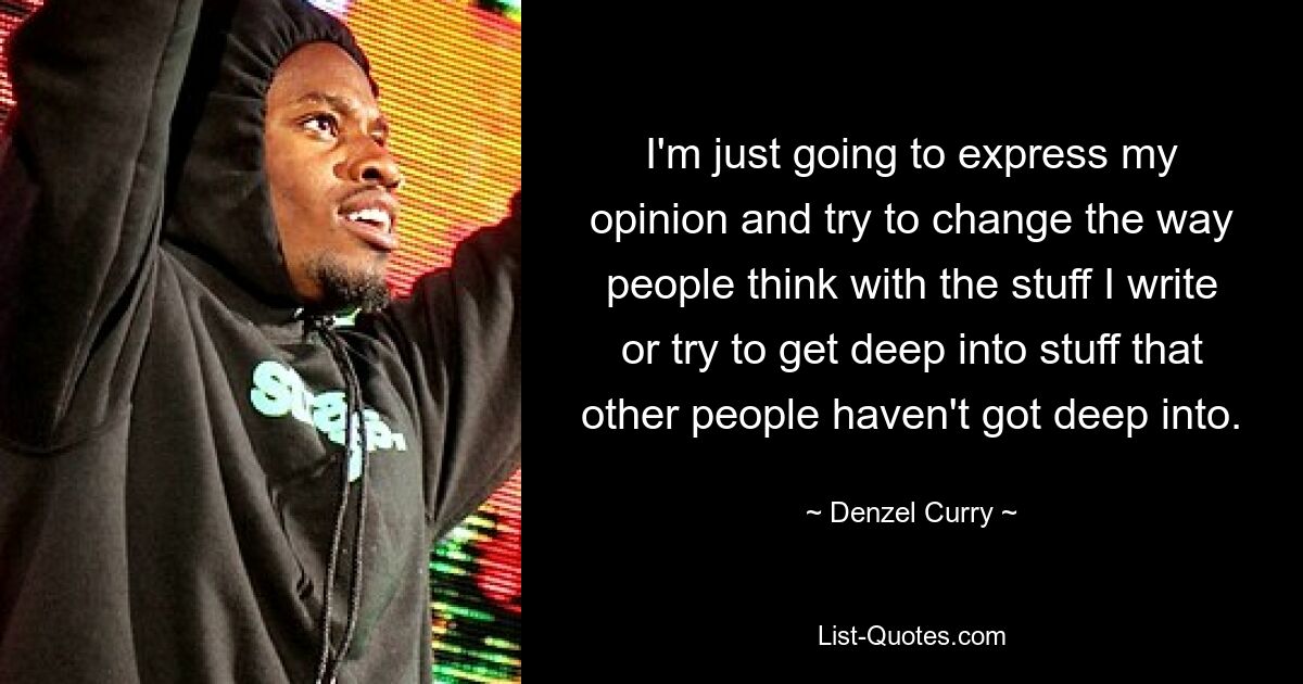 I'm just going to express my opinion and try to change the way people think with the stuff I write or try to get deep into stuff that other people haven't got deep into. — © Denzel Curry