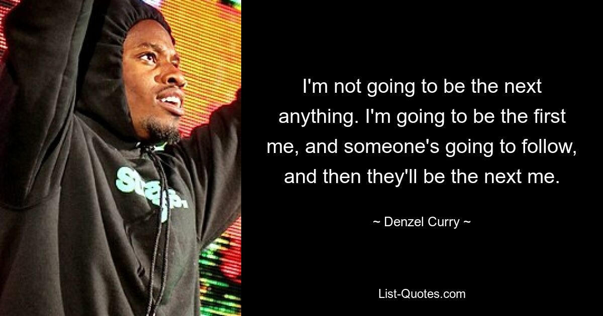 I'm not going to be the next anything. I'm going to be the first me, and someone's going to follow, and then they'll be the next me. — © Denzel Curry