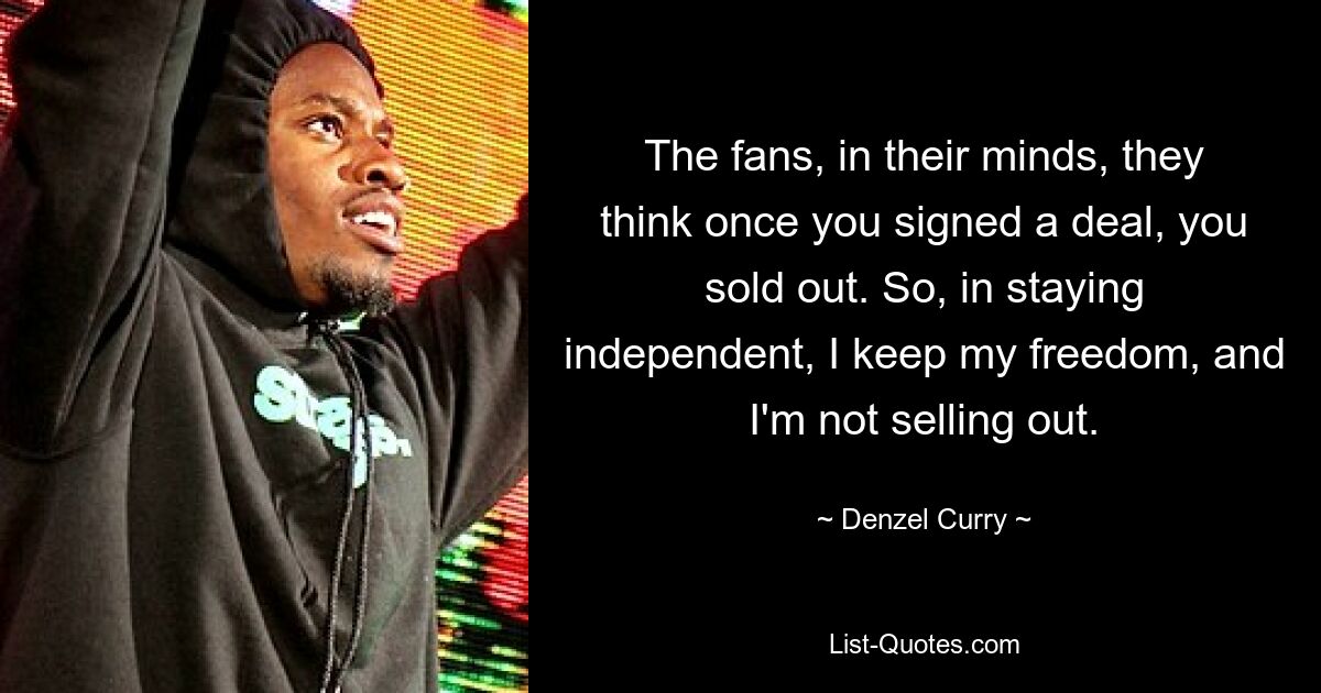 The fans, in their minds, they think once you signed a deal, you sold out. So, in staying independent, I keep my freedom, and I'm not selling out. — © Denzel Curry